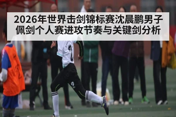 2026年世界击剑锦标赛沈晨鹏男子佩剑个人赛进攻节奏与关键剑分析