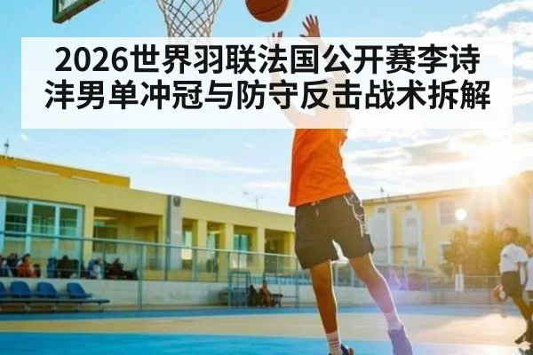 2026世界羽联法国公开赛李诗沣男单冲冠与防守反击战术拆解